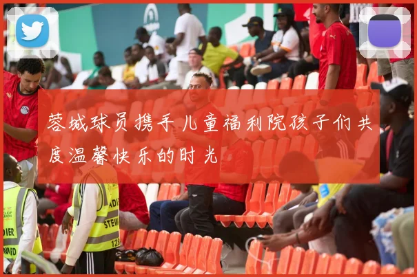 蓉城球员携手儿童福利院孩子们共度温馨快乐的时光
