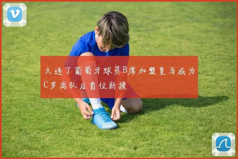 久违了葡萄牙球员B席加盟皇马成为C罗离队后首位新援