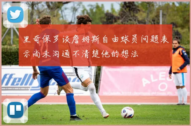 里奇保罗谈詹姆斯自由球员问题表示尚未沟通不清楚他的想法