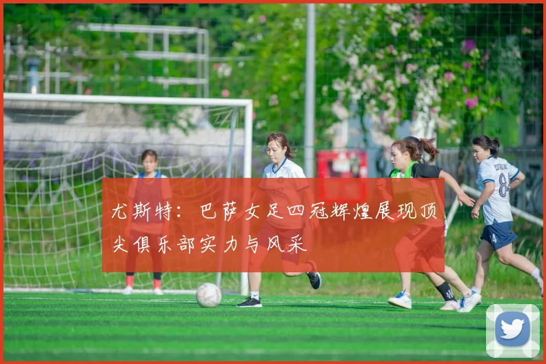尤斯特：巴萨女足四冠辉煌展现顶尖俱乐部实力与风采