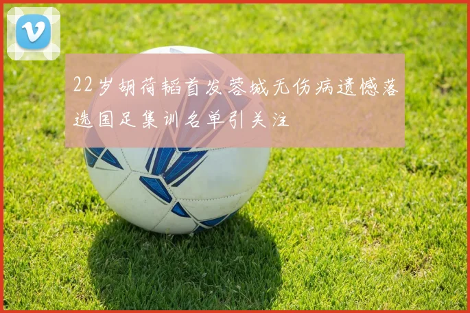 22岁胡荷韬首发蓉城无伤病遗憾落选国足集训名单引关注