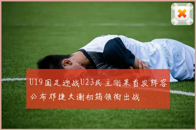 U19国足迎战U23民主刚果首发阵容公布邓捷夫谢初筠领衔出战