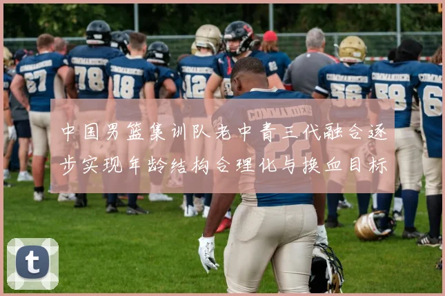 中国男篮集训队老中青三代融合逐步实现年龄结构合理化与换血目标