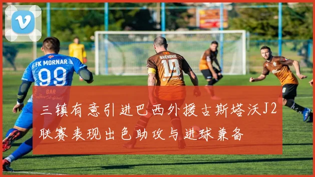 三镇有意引进巴西外援古斯塔沃J2联赛表现出色助攻与进球兼备