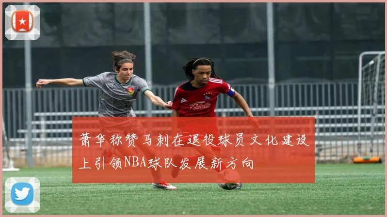 萧华称赞马刺在退役球员文化建设上引领NBA球队发展新方向