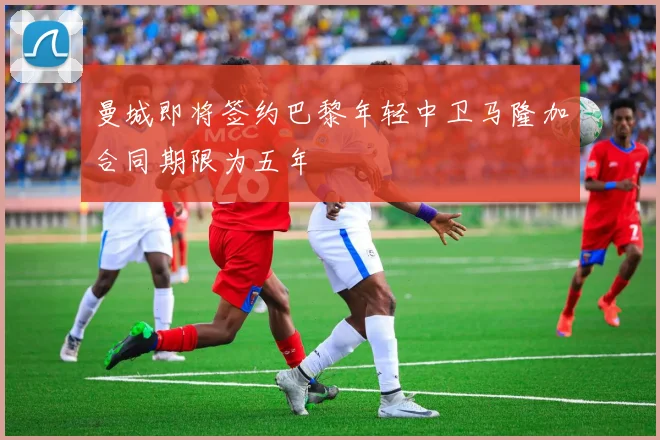 曼城即将签约巴黎年轻中卫马隆加合同期限为五年
