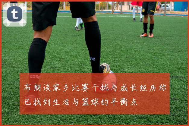 布朗谈家乡比赛干扰与成长经历称已找到生活与篮球的平衡点
