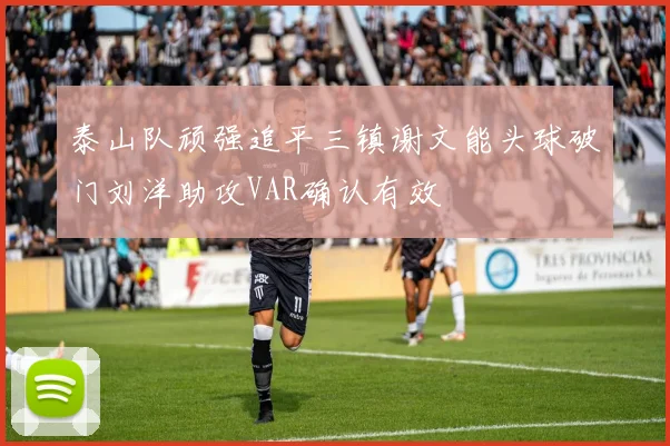 泰山队顽强追平三镇谢文能头球破门刘洋助攻VAR确认有效
