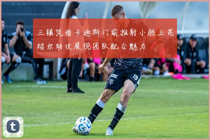 三镇凭借卡迪斯门前推射小胜玉昆绍尔助攻展现团队配合魅力
