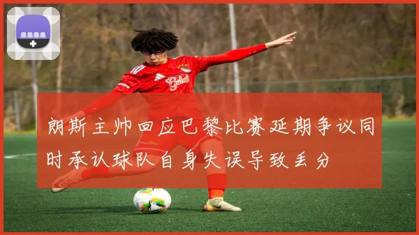 朗斯主帅回应巴黎比赛延期争议同时承认球队自身失误导致丢分