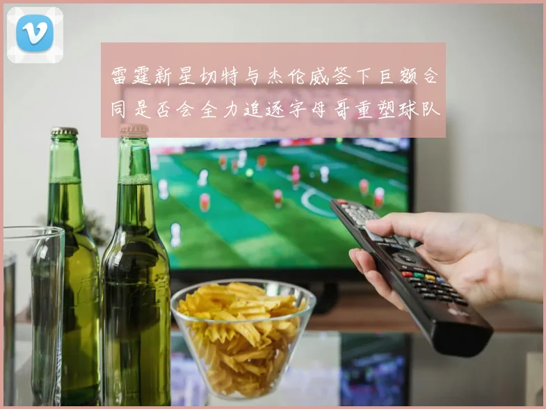 雷霆新星切特与杰伦威签下巨额合同是否会全力追逐字母哥重塑球队实力