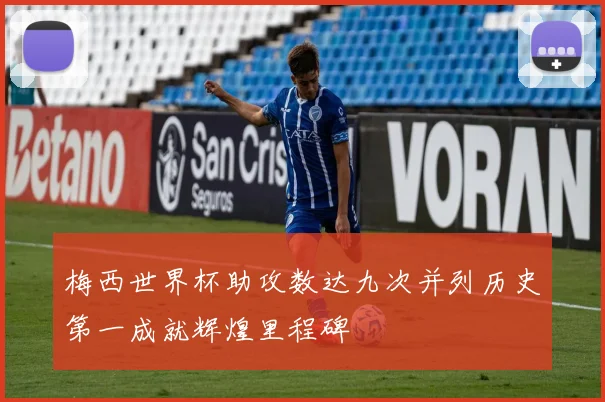 梅西世界杯助攻数达九次并列历史第一成就辉煌里程碑